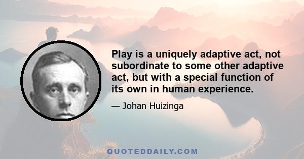 Play is a uniquely adaptive act, not subordinate to some other adaptive act, but with a special function of its own in human experience.