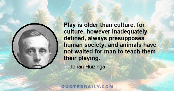 Play is older than culture, for culture, however inadequately defined, always presupposes human society, and animals have not waited for man to teach them their playing.