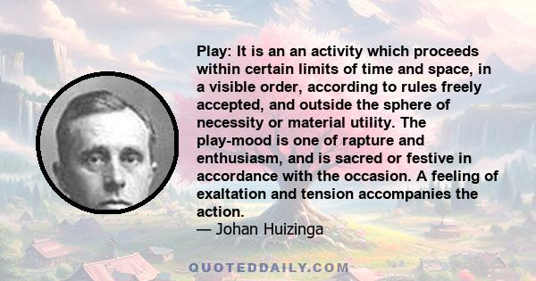 Play: It is an an activity which proceeds within certain limits of time and space, in a visible order, according to rules freely accepted, and outside the sphere of necessity or material utility. The play-mood is one of 