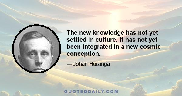 The new knowledge has not yet settled in culture. It has not yet been integrated in a new cosmic conception.