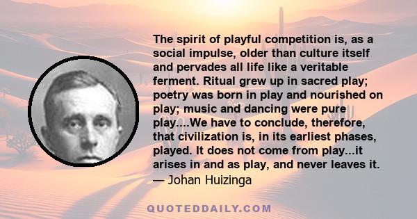 The spirit of playful competition is, as a social impulse, older than culture itself and pervades all life like a veritable ferment. Ritual grew up in sacred play; poetry was born in play and nourished on play; music