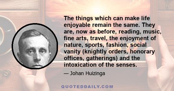 The things which can make life enjoyable remain the same. They are, now as before, reading, music, fine arts, travel, the enjoyment of nature, sports, fashion, social vanity (knightly orders, honorary offices,