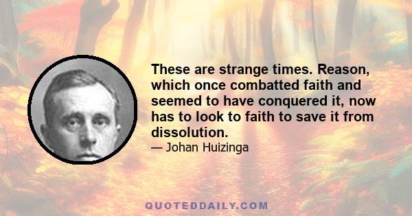 These are strange times. Reason, which once combatted faith and seemed to have conquered it, now has to look to faith to save it from dissolution.