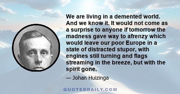 We are living in a demented world. And we know it. It would not come as a surprise to anyone if tomorrow the madness gave way to afrenzy which would leave our poor Europe in a state of distracted stupor, with engines