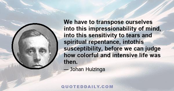 We have to transpose ourselves into this impressionability of mind, into this sensitivity to tears and spiritual repentance, intothis susceptibility, before we can judge how colorful and intensive life was then.