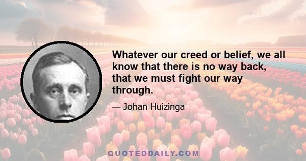 Whatever our creed or belief, we all know that there is no way back, that we must fight our way through.