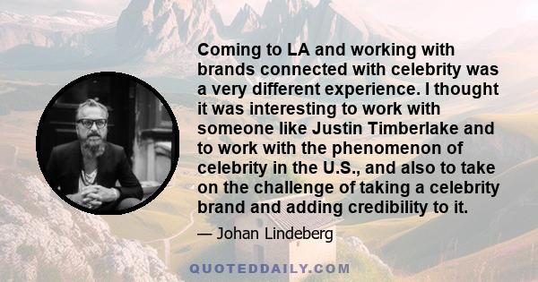 Coming to LA and working with brands connected with celebrity was a very different experience. I thought it was interesting to work with someone like Justin Timberlake and to work with the phenomenon of celebrity in the 