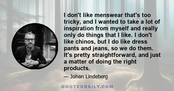 I don't like menswear that's too tricky, and I wanted to take a lot of inspiration from myself and really only do things that I like. I don't like chinos, but I do like dress pants and jeans, so we do them. It's pretty