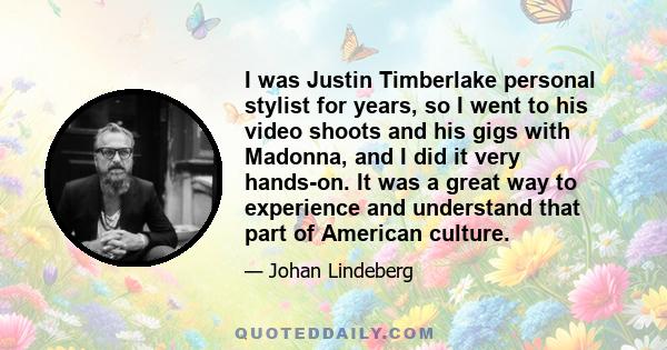 I was Justin Timberlake personal stylist for years, so I went to his video shoots and his gigs with Madonna, and I did it very hands-on. It was a great way to experience and understand that part of American culture.