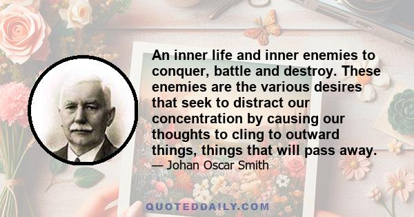 An inner life and inner enemies to conquer, battle and destroy. These enemies are the various desires that seek to distract our concentration by causing our thoughts to cling to outward things, things that will pass