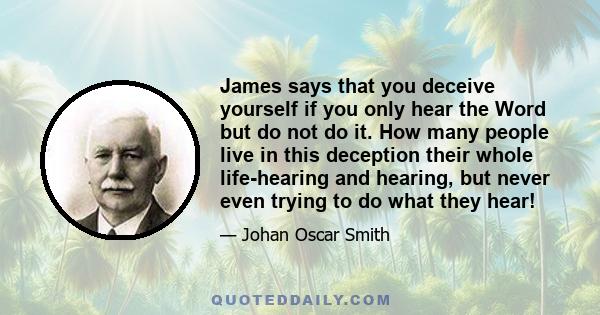 James says that you deceive yourself if you only hear the Word but do not do it. How many people live in this deception their whole life-hearing and hearing, but never even trying to do what they hear!