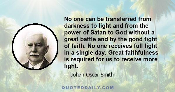 No one can be transferred from darkness to light and from the power of Satan to God without a great battle and by the good fight of faith. No one receives full light in a single day. Great faithfulness is required for