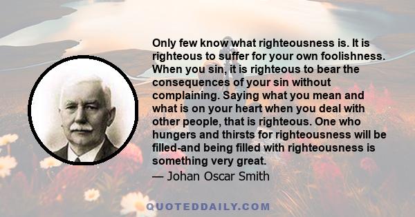 Only few know what righteousness is. It is righteous to suffer for your own foolishness. When you sin, it is righteous to bear the consequences of your sin without complaining. Saying what you mean and what is on your