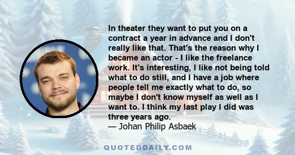 In theater they want to put you on a contract a year in advance and I don't really like that. That's the reason why I became an actor - I like the freelance work. It's interesting, I like not being told what to do