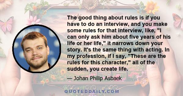 The good thing about rules is if you have to do an interview, and you make some rules for that interview, like, I can only ask him about five years of his life or her life, it narrows down your story. It's the same