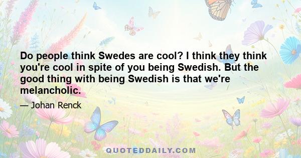 Do people think Swedes are cool? I think they think you're cool in spite of you being Swedish. But the good thing with being Swedish is that we're melancholic.