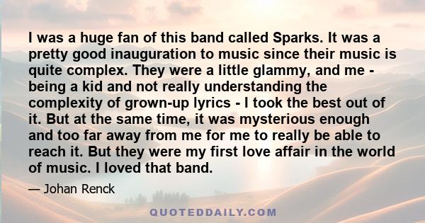 I was a huge fan of this band called Sparks. It was a pretty good inauguration to music since their music is quite complex. They were a little glammy, and me - being a kid and not really understanding the complexity of