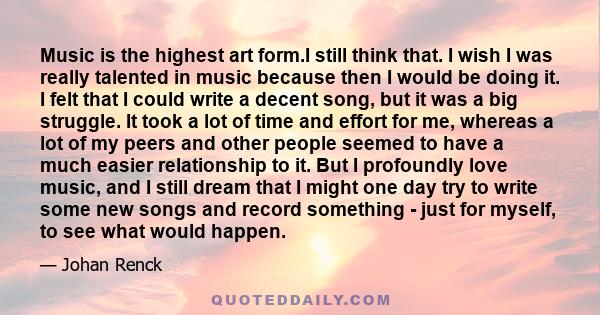 Music is the highest art form.I still think that. I wish I was really talented in music because then I would be doing it. I felt that I could write a decent song, but it was a big struggle. It took a lot of time and