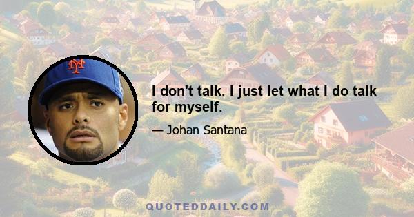 I don't talk. I just let what I do talk for myself.