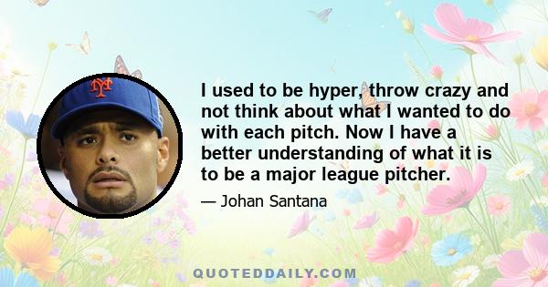 I used to be hyper, throw crazy and not think about what I wanted to do with each pitch. Now I have a better understanding of what it is to be a major league pitcher.