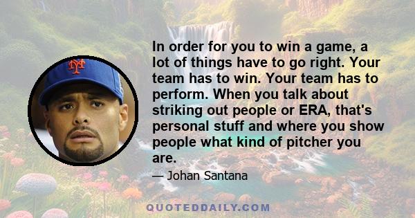 In order for you to win a game, a lot of things have to go right. Your team has to win. Your team has to perform. When you talk about striking out people or ERA, that's personal stuff and where you show people what kind 