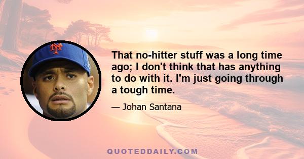 That no-hitter stuff was a long time ago; I don't think that has anything to do with it. I'm just going through a tough time.