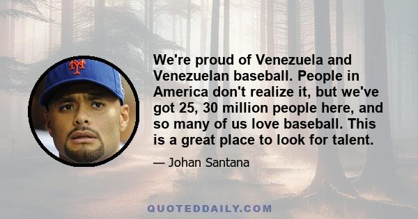 We're proud of Venezuela and Venezuelan baseball. People in America don't realize it, but we've got 25, 30 million people here, and so many of us love baseball. This is a great place to look for talent.