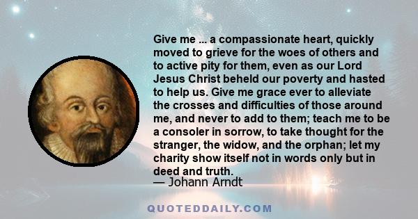 Give me ... a compassionate heart, quickly moved to grieve for the woes of others and to active pity for them, even as our Lord Jesus Christ beheld our poverty and hasted to help us. Give me grace ever to alleviate the