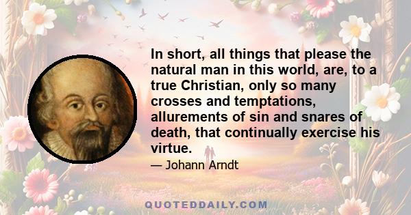 In short, all things that please the natural man in this world, are, to a true Christian, only so many crosses and temptations, allurements of sin and snares of death, that continually exercise his virtue.