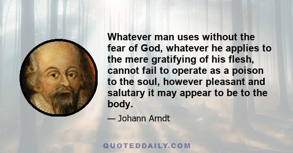 Whatever man uses without the fear of God, whatever he applies to the mere gratifying of his flesh, cannot fail to operate as a poison to the soul, however pleasant and salutary it may appear to be to the body.