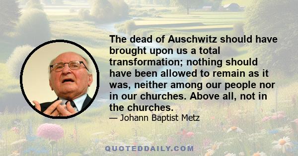 The dead of Auschwitz should have brought upon us a total transformation; nothing should have been allowed to remain as it was, neither among our people nor in our churches. Above all, not in the churches.