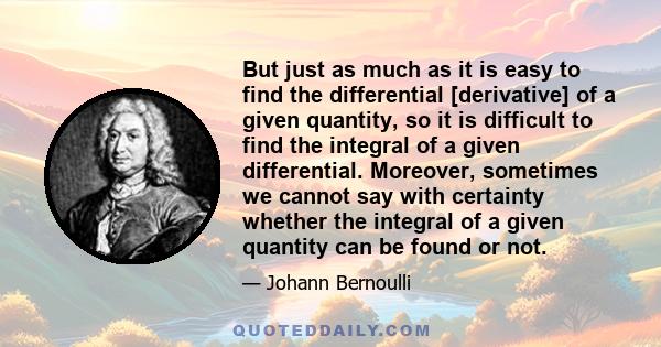 But just as much as it is easy to find the differential [derivative] of a given quantity, so it is difficult to find the integral of a given differential. Moreover, sometimes we cannot say with certainty whether the