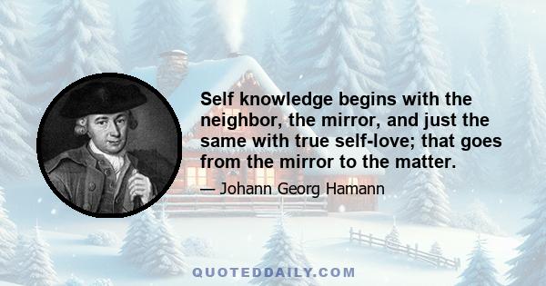 Self knowledge begins with the neighbor, the mirror, and just the same with true self-love; that goes from the mirror to the matter.