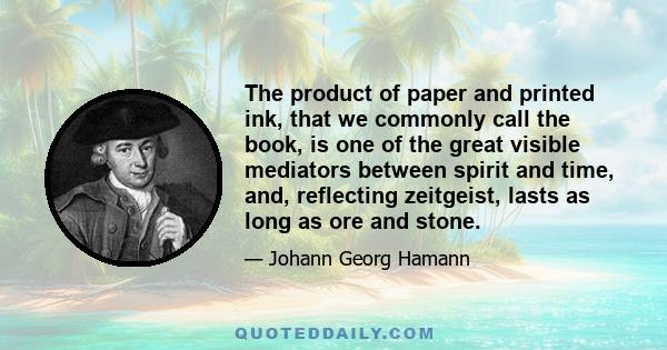 The product of paper and printed ink, that we commonly call the book, is one of the great visible mediators between spirit and time, and, reflecting zeitgeist, lasts as long as ore and stone.