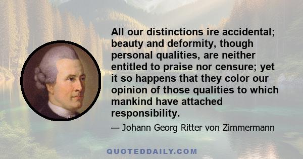 All our distinctions ire accidental; beauty and deformity, though personal qualities, are neither entitled to praise nor censure; yet it so happens that they color our opinion of those qualities to which mankind have