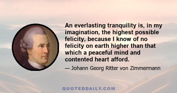 An everlasting tranquility is, in my imagination, the highest possible felicity, because I know of no felicity on earth higher than that which a peaceful mind and contented heart afford.