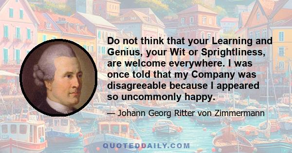 Do not think that your Learning and Genius, your Wit or Sprightliness, are welcome everywhere. I was once told that my Company was disagreeable because I appeared so uncommonly happy.