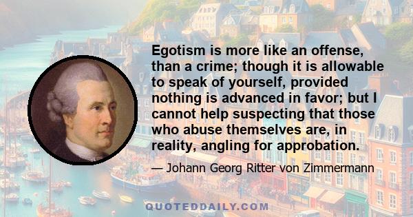 Egotism is more like an offense, than a crime; though it is allowable to speak of yourself, provided nothing is advanced in favor; but I cannot help suspecting that those who abuse themselves are, in reality, angling