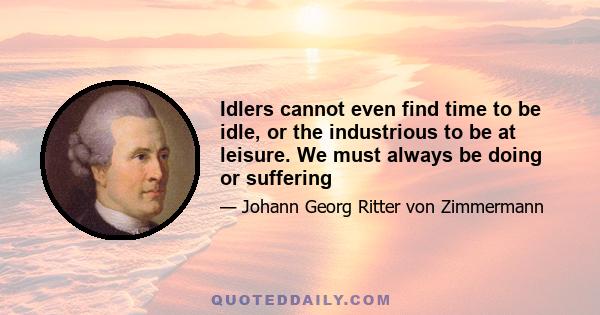 Idlers cannot even find time to be idle, or the industrious to be at leisure. We must always be doing or suffering