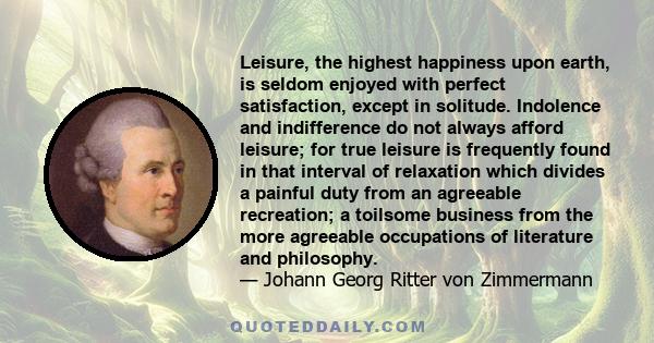 Leisure, the highest happiness upon earth, is seldom enjoyed with perfect satisfaction, except in solitude. Indolence and indifference do not always afford leisure; for true leisure is frequently found in that interval