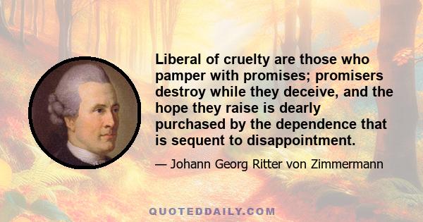 Liberal of cruelty are those who pamper with promises; promisers destroy while they deceive, and the hope they raise is dearly purchased by the dependence that is sequent to disappointment.