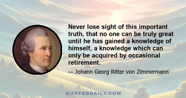 Never lose sight of this important truth, that no one can be truly great until he has gained a knowledge of himself, a knowledge which can only be acquired by occasional retirement.