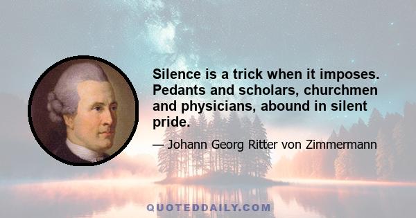 Silence is a trick when it imposes. Pedants and scholars, churchmen and physicians, abound in silent pride.