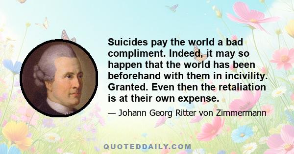 Suicides pay the world a bad compliment. Indeed, it may so happen that the world has been beforehand with them in incivility. Granted. Even then the retaliation is at their own expense.