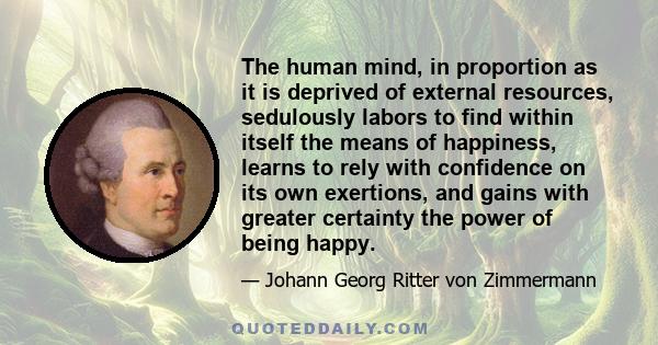 The human mind, in proportion as it is deprived of external resources, sedulously labors to find within itself the means of happiness, learns to rely with confidence on its own exertions, and gains with greater