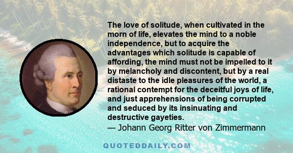 The love of solitude, when cultivated in the morn of life, elevates the mind to a noble independence, but to acquire the advantages which solitude is capable of affording, the mind must not be impelled to it by