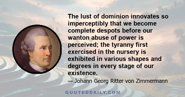 The lust of dominion innovates so imperceptibly that we become complete despots before our wanton abuse of power is perceived; the tyranny first exercised in the nursery is exhibited in various shapes and degrees in