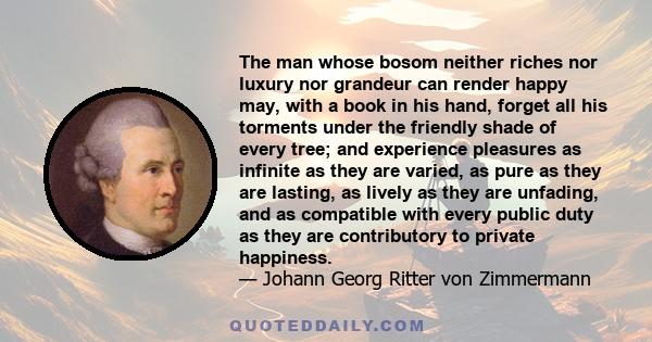 The man whose bosom neither riches nor luxury nor grandeur can render happy may, with a book in his hand, forget all his torments under the friendly shade of every tree; and experience pleasures as infinite as they are