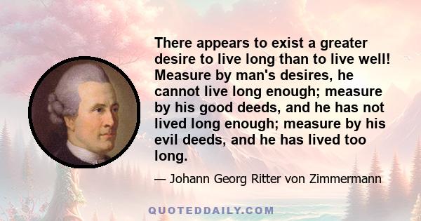 There appears to exist a greater desire to live long than to live well! Measure by man's desires, he cannot live long enough; measure by his good deeds, and he has not lived long enough; measure by his evil deeds, and