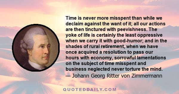 Time is never more misspent than while we declaim against the want of it; all our actions are then tinctured with peevishness. The yoke of life is certainly the least oppressive when we carry it with good-humor; and in